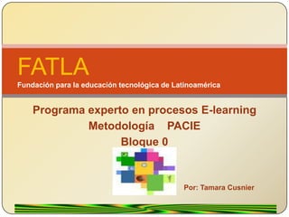 FATLA
Fundación para la educación tecnológica de Latinoamérica


    Programa experto en procesos E-learning
             Metodología PACIE
                   Bloque 0


                                             Por: Tamara Cusnier
 