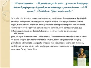 ... Para mi inspiración ... Me gustaba salir por las noches ... y tener a un hombre guapo
   decirme lo guapa que soy o lo grande que un artista soy yo - y me toca la mano ... ¡Me
                   encantó! - Necesitaba eso. Y tuve muchos, muchos “.

Su producción se centra en retratos femeninos y en desnudos de ambos sexos. Siguiendo la
tendencia de la pintura art decó, pintaba mujeres etéreas, con ropajes flotantes y dedos
largos, si bien dan una impresión férrea y escultural por la pincelada pulida y los marcados
contrastes de luces y sombras; son sus mejores ejemplos, junto con los desnudos. Sus
influencias principales son Botticelli, Bronzino, el retrato manierista en general, y
    el Cubismo
pero sin llegar al arte abstracto. Curiosamente, Tamara empleaba este eclecticismo o fusión
de estilos antiguos para representar temas actuales, donde las figuras visten ropajes y
peinados de última moda. Aunque las imágenes más populares de su arte son desnudos,
también retrató a su hija en varias ocasiones y a personas relacionadas con la burguesía
artística de París y Nueva York.
 