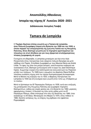 Αποστολίδης Αθανάσιος
Ιστορία της τέχνης Β΄ Λυκείου 2020 -2021
Διδάσκουσα: Αντιγόνη Τσαφή
Tamara de Lempicka
Η Ταμάρα Λέμπικα επίσης γνωστή ως η Tamara de Lempicka,
ήταν Πολωνή ζωγράφος ενεργή στη δεκαετία του 1920 και του 1930, η
οποία πέρασε την επαγγελματική της ζωή στη Γαλλία και τις Ηνωμένες
Πολιτείες. Είναι ιδιαίτερα γνωστή για τα πορτρέτα αριστοκρατών και
πλουσίων σε στυλ Art-Deco και για τους εξαιρετικά στυλιζαρισμένους
πίνακες ζωγραφικής σε γυμνό.
Γεννημένη στη Βαρσοβία, η Lempicka μετακόμισε για λίγο στην Αγία
Πετρούπολη όπου παντρεύτηκε έναν εξέχοντα πολωνό δικηγόρο και μετά
ταξίδεψε στο Παρίσι. Σπούδασε ζωγραφική με τους Maurice Denis και André
Lhote. Το ύφος της ήταν ένα μείγμα ύστερου, εκλεπτυσμένου κυβισμού και
νεοκλασικού στυλ, ιδιαίτερα εμπνευσμένο από το έργο του Jean-Dominique
Ingres. Συμμετείχε ενεργά στην καλλιτεχνική και κοινωνική ζωή του Παρισιού
μεταξύ των πολέμων. Το 1928 έγινε η ερωμένη του βαρόνου Raoul Kuffner,
πλούσιου συλλέκτη τέχνης από την πρώην Αυστροουγγρική Αυτοκρατορία.
Μετά το θάνατο της συζύγου του το 1933, ο Βαρόνος παντρεύτηκε τον
Lempicka το 1934 και στη συνέχεια έγινε γνωστή στον τύπο ως «Η βαρόνη με
το πινέλο»
Μετά το ξέσπασμα του Β 'Παγκοσμίου Πολέμου το 1939, αυτή και ο σύζυγός
της μετακόμισαν στις Ηνωμένες Πολιτείες και ζωγράφισε πορτρέτα
διασημοτήτων, καθώς και νεκρές φύσεις και, στη δεκαετία του 1960, μερικούς
αφηρημένους πίνακες. Η δουλειά της ήταν εκτός μόδας μετά τον Β'
Παγκόσμιο Πόλεμο, αλλά επέστρεψε στα τέλη της δεκαετίας του 1960, όταν
ανακάλυψε το Art Deco. Μετακόμισε στο Μεξικό το 1974, όπου πέθανε το
1980. Κατόπιν αιτήσεώς της, οι στάχτες της ρίχθηκαν στο ηφαίστειο
Popocatépetl.
 