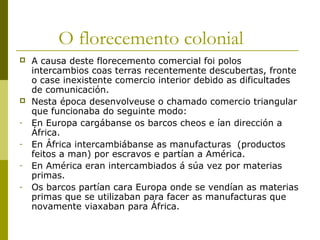 O florecemento colonial
   A causa deste florecemento comercial foi polos
    intercambios coas terras recentemente descubertas, fronte
    o case inexistente comercio interior debido as dificultades
    de comunicación.
   Nesta época desenvolveuse o chamado comercio triangular
    que funcionaba do seguinte modo:
-   En Europa cargábanse os barcos cheos e ían dirección a
    África.
-   En África intercambiábanse as manufacturas (productos
    feitos a man) por escravos e partían a América.
-   En América eran intercambiados á súa vez por materias
    primas.
-   Os barcos partían cara Europa onde se vendían as materias
    primas que se utilizaban para facer as manufacturas que
    novamente viaxaban para África.
 
