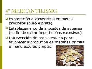 4º MERCANTILISMO
 Exportación a zonas ricas en metais
  preciosos (ouro e prata)
 Establecemento de impostos de aduanas
  (co fin de evitar importacións excesivas)
 Intervención do propio estado para
  favorecer a produción de materias primas
  e manufacturas propias.
 