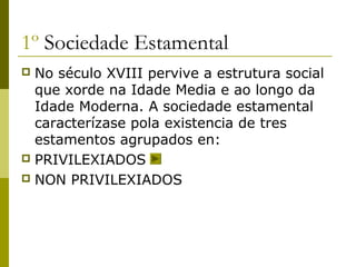 1º Sociedade Estamental
 No século XVIII pervive a estrutura social
  que xorde na Idade Media e ao longo da
  Idade Moderna. A sociedade estamental
  caracterízase pola existencia de tres
  estamentos agrupados en:
 PRIVILEXIADOS
 NON PRIVILEXIADOS
 