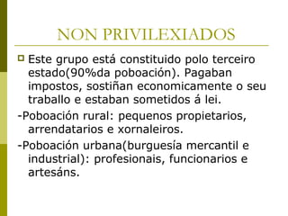 NON PRIVILEXIADOS
 Este grupo está constituido polo terceiro
  estado(90%da poboación). Pagaban
  impostos, sostiñan economicamente o seu
  traballo e estaban sometidos á lei.
-Poboación rural: pequenos propietarios,
  arrendatarios e xornaleiros.
-Poboación urbana(burguesía mercantil e
  industrial): profesionais, funcionarios e
  artesáns.
 