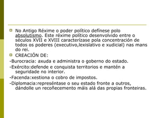   No Antigo Réxime o poder político defínese polo
   absolutismo. Este réxime político desenvolvido entre o
   séculos XVII e XVIII caracterízase pola concentración de
   todos os poderes (executivo,lexislativo e xudicial) nas mans
   do rei.
 CREACIÓN DE:

-Burocracia: axuda e administra o goberno do estado.
-Exército:defende e conquista territorios e mantén a
   seguridade no interior.
-Facenda:xestiona o cobro de impostos.
-Diplomacia:represéntase o seu estado fronte a outros,
   dándolle un recoñecemento máis alá das propias fronteiras.
 