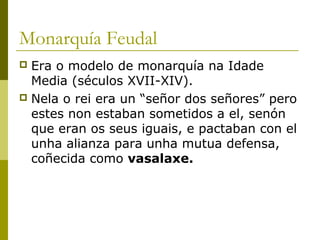 Monarquía Feudal
 Era o modelo de monarquía na Idade
  Media (séculos XVII-XIV).
 Nela o rei era un “señor dos señores” pero
  estes non estaban sometidos a el, senón
  que eran os seus iguais, e pactaban con el
  unha alianza para unha mutua defensa,
  coñecida como vasalaxe.
 