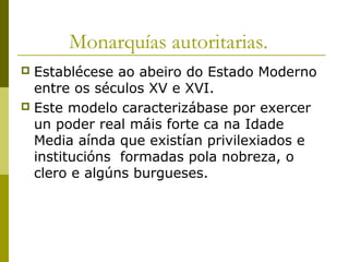 Monarquías autoritarias.
 Establécese ao abeiro do Estado Moderno
  entre os séculos XV e XVI.
 Este modelo caracterizábase por exercer
  un poder real máis forte ca na Idade
  Media aínda que existían privilexiados e
  institucións formadas pola nobreza, o
  clero e algúns burgueses.
 