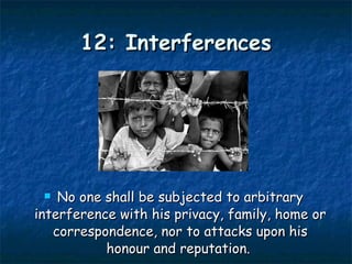 12: Interferences No one shall be subjected to arbitrary interference with his privacy, family, home or correspondence, nor to attacks upon his honour and reputation.  