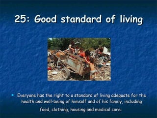 25: Good standard of living Everyone has the right to a standard of living adequate for the health and well-being of himself and of his family, including food, clothing, housing and medical care.   