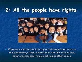 2: All the people have rights Everyone is entitled to all the rights and freedoms set forth in this Declaration, without distinction of any kind, such as race, colour, sex, language, religion, political or other opinion. 
