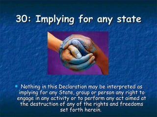 30: Implying for any state Nothing in this Declaration may be interpreted as implying for any State, group or person any right to engage in any activity or to perform any act aimed at the destruction of any of the rights and freedoms set forth herein.  