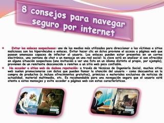 uno de los medios más utilizados para direccionar a las víctimas a sitios
maliciosos son los hipervínculos o enlaces. Evitar hacer clic en éstos previene el acceso a páginas web que
posean amenazas capaces de infectar al usuario. Los enlaces pueden estar presentes en un correo
electrónico, una ventana de chat o un mensaje en una red social: la clave está en analizar si son ofrecidos
en alguna situación sospechosa (una invitación a ver una foto en un idioma distinto al propio, por ejemplo),
provienen de un remitente desconocido o remiten a un sitio web poco confiable.
: a través de técnicas de Ingeniería Social, muchos sitios
web suelen promocionarse con datos que pueden llamar la atención del usuario – como descuentos en la
compra de productos (o incluso ofrecimientos gratuitos), primicias o materiales exclusivos de noticias de
actualidad, material multimedia, etc. Es recomendable para una navegación segura que el usuario esté
atento a estos mensajes y evite acceder a páginas web con estas características.
 