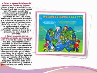 cuando el usuario se enfrente a un
formulario web que contenga campos
con información sensible (por
ejemplo, usuario y contraseña), es
recomendable verificar la
legitimidad del sitio. Una buena
estrategia es corroborar el dominio
y la utilización del protocolo HTTPS
para garantizar la confidencialidad
de la información. De esta forma,
se pueden prevenir ataques de
phishing que intentan obtener
información sensible a través de la
simulación de una entidad de
confianza.
a través de técnicas de Black
Hat Seo , los atacantes suelen
posicionar sus sitios web entre los
primeros lugares en los resultados
de los buscadores, especialmente en
los casos de búsquedas de palabras
clave muy utilizadas por el público,
como temas de actualidad, noticias
extravagantes o temáticas populares
(como por ejemplo, el deporte y el
sexo). Ante cualquiera de estas
búsquedas, el usuario debe estar
atento a los resultados y verificar a
qué sitios web está siendo enlazado.
 