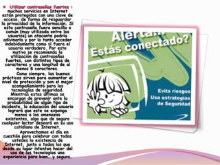 muchos servicios en Internet
están protegidos con una clave de
acceso, de forma de resguardar
la privacidad de la información. Si
esta contraseña fuera sencilla o
común (muy utilizada entre los
usuarios) un atacante podría
adivinarla y por lo tanto acceder
indebidamente como si fuera el
usuario verdadero. Por este
motivo se recomienda la
utilización de contraseñas
fuertes, con distintos tipos de
caracteres y una longitud de al
menos 8 caracteres.
Como siempre, las buenas
prácticas sirven para aumentar el
nivel de protección y son el mejor
acompañamiento para las
tecnologías de seguridad.
Mientras estas últimas se
encargan de prevenir ante la
probabilidad de algún tipo de
incidente, la educación del usuario
logrará que este se exponga
menos a las amenazas
existentes, algo que de seguro
cualquier lector deseará en su uso
cotidiano de Internet.
Aprovechamos el día en
cuestión para celebrar con todos
ustedes la existencia de
Internet, junto a todos los que
desde su lugar intentan hacer del
uso de las tecnologías una
experiencia para bien… y segura.
 