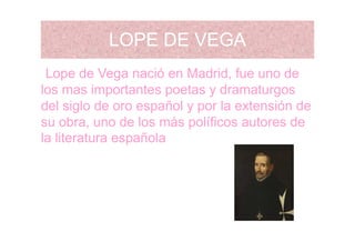 LOPE DE VEGALOPE DE VEGA
L d V ió M d id f dLope de Vega nació en Madrid, fue uno de
los mas importantes poetas y dramaturgos
del siglo de oro español y por la extensión de
su obra, uno de los más políficos autores desu obra, uno de los más políficos autores de
la literatura española
 
