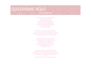 QUEDARME AQUÍQUEDARME AQUÍ 
(CARLOS RIVERA)
Sabes no resisto mi paciencia acabaráSabes no resisto, mi paciencia acabará
Tengo que estar contigo
Tienes que dejarme entrar
Sólo debo soñar, sólo puedo pensar 
En tus labios que son algo divino
Ya no puedo callar estas ganas de amar a o puedo ca a estas ga as de a a
Tú corazón tiene que se mío
No lo pienses más
Quiero ser el único que vive entre tus besos
Y yo quiero ser el huracán que viaje por tú cuerpoY yo quiero ser el huracán que viaje por tú cuerpo
Y yo quiero ser la otra mitad que buscaste tanto tiempo
Y quedarme aquí , sólo tienes que decir que sí
Sabes mi destino pronto te reclamará 
Si tú no estás conmigo , todo me da igual
Sólo debo soñar , sólo puedo pensar 
En tus labios que son algo divino
Ya no puedo callar estas ganas de amar 
Tú corazón tiene que ser mío
No lo pienses másNo lo pienses más
Quiero ser el único que viva entre tus besos
Y yo quiero ser el huracán que viaje por tú cuerpo
Y yo quiero ser la otra mitad que buscaste tanto tiempo
Y quedarme aquí , solo tienes que decir que sí
(por 2)
Y quedarme aquí, sólo tienes que decir que sí.
 