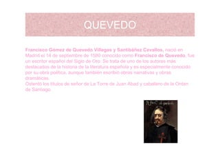 QUEVEDOQUEVEDO
Francisco Gómez de Quevedo Villegas y Santibáñez Cevallos, nació en
Madrid el 14 de septiembre de 1580 conocido como Francisco de Quevedo, fue
n escritor español del Siglo de Oro Se trata de no de los a tores másun escritor español del Siglo de Oro. Se trata de uno de los autores más
destacados de la historia de la literatura española y es especialmente conocido
por su obra poética, aunque también escribió obras narrativas y obras
dramáticasdramáticas.
Ostentó los títulos de señor de La Torre de Juan Abad y caballero de la Orden
de Santiago.
 