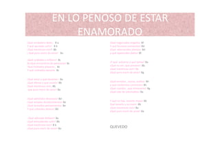 EN LO PENOSO DE ESTAR 
ENAMORADO
¡Qué verdadero dolor 8 a ¡Qué negociados engaños 8f¡Qué verdadero dolor, 8 a
Y qué apurado sufrir!  8 b
¡Qué mentiroso vivir!  8b
¡ Qué puro morir de amor!   8a
¡Qué cuidados a millares! 8c
¡Qué negociados engaños 8f
Y qué forzosos tormentos! 8d
¡Qué aborrecidos alientos 8d
y qué apetecidos daños! 8f
¡Qué cuidados a millares!  8c
8c¡Qué encuentros de pareceres! 8c
‘Qué limitados placeres ,  8c
Y qué colmados pesares  8c
¡Y qué esfuerzo y qué temor! 8a
¡Qué no ver, qué prevenir! 8b
¡Qué mentiroso vivir! 8b
¡Qué puro morir de amor! 8g
¡Qué amor y qué desamor!  8a
¡Qué ofensa y que resistir! 8b
¡Qué mentiroso vivir, 8b
que puro morir de amor! 8a
¡Qué enredos , ansias, asaltos 8h
y qué conformes contrarios! 8h
¡Qué cuerdos , que temerarios! 8g
¡Qué vida de sobresaltos! 8a
¡Qué admitidos devaneos! 8d
¡Qué amados desabrimientos! 8e
¡Qué atrevidos pensamientos 8e
Y que cobardes deseos! 8d
Y qué no hay muerte mayor 8b
Qué tenerla y no morir. 8b
¡Qué mentiroso vivir! 8a
¡Qué puro morir de amor! 8a
¡Qué adorado disfavor! 8a
¡Qué enmudecido sufrir! 8b
¡Qué mentiroso vivir! 8 b
¡Qué puro morir de amor! 8a QUEVEDO
 