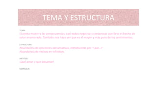 TEMA Y ESTRUCTURATEMA Y ESTRUCTURA
TEMATEMA:
El poeta muestra las consecuencias, casi todas negativas y pesarosas que lleva el hecho de 
estar enamorado. También nos hace ver que es el mayor y más puro de los sentimientos.
ESTRUCTURA:
Abundancia de oraciones exclamativas, introducidas por “Qué…!”
Abundancia de verbos en infinitivo.
ANTITESI:
¡Qué amor y que desamor!
MORALEJA:
 