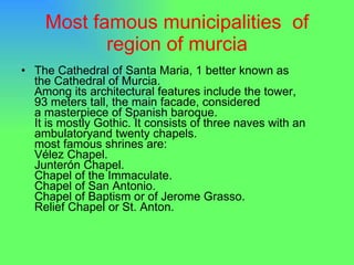 Most famous municipalities  of region of murcia The Cathedral of Santa Maria, 1 better known as the Cathedral of Murcia. Among its architectural features include the tower, 93 meters tall, the main facade, considered a masterpiece of Spanish baroque. It is mostly Gothic. It consists of three naves with an ambulatoryand twenty chapels. most famous shrines are: Vélez Chapel. Junterón Chapel. Chapel of the Immaculate. Chapel of San Antonio. Chapel of Baptism or of Jerome Grasso. Relief Chapel or St. Anton.  