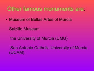 Other famous monuments are :  Museum of Bellas Artes of Murcia  Salzillo Museum   the University of Murcia (UMU)   San Antonio Catholic University of Murcia (UCAM).  