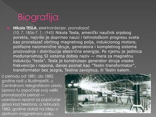 BiografijaNikola TESLA, elektroinženjer, pronalazač(10. 7. 1856-7. 1. 1943) Nikola Tesla, američki naučnik srpskog porekla, najviše je doprineo nauci i tehnološkom progresu sveta kao pronalazač obrtnog magnetnog polja, indukcionog motora, polifazne naizmenične struje, generatora i kompletnog sistema proizvodnje i distribucije električne energije. Po njemu je jedinica međunarodnog SI sistema dobila naziv — mera za magnetnu indukciju "tesla". Tesla je konstruisao generator struja visoke frekvencije i napona, danas poznat kao "Teslin transformator", transformator bez jezgra, Teslina zavojnica, ili Teslin kalem.U perioduod 1881. do 1882. godineradi u Budimpešti, u Centralnomtelegrafskomuredu. Upravotuzapočinjesvojvelikipronalazački period — usavršavaaparatzapojačanjeglasakodtelefona, a februara 1882. godinedolazinaideju o obrtnommagnetnompolju.