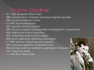 VazneGodine10.7.1856.-Rodjenje NikoleTesle1882.-Izumeo nacinstvaranjaobrnutogmagnetnogpolja.1883.-Izumeo indukcioni motor2.6.1892.-Poseta Beogradu1891.-Izumeo varnickioscilator1896.-Poceo saradomhidrocentralanaNijagarinimvodopadima1896.-objavio prvirado X-zracima1897.-Patentirao bazicnisistemradija1898.-prve registracijedaljinskogupravljanja3.7.1899.-Izumeo visokonaponskipredajnik1900.-Zapoceo izgradnjuvordenkrifttornja1928.-Izumeo avionsavertikalnimuzletanjem I sletanjem1937.-Napravio oruzje7.1.1943.-Smrt NikoleTesle