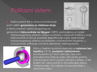 PolifaznisistemTeslinipatentibilisuosnovakonstrukcijeprvihvelikihgeneratorazavišefaznestruje, o čemusvedočiipločasajednogodgeneratorahidrocentralenaNijagari(1899), postavljenauz model hidroenergetskogsistema. Datum puštanja u radprvihmašina u ovojhidrocentralistvarni je početakelektrifikacijesveta. Mali model hidroenergetskogsistemasatrofaznimnaizmeničnimstrujama, u ovojprostoriji, prikazujesvebitneelementeTeslinogizuma.Pričao Teslinimizumimanastavljase turbinombezlopatica(1913), pumpomiobrtomerom, konstruisanimpoistomprincipu. Na ovimpronalascima Tesla je radio višeod 20 godina, pokušavajućidaihusavršiiprimeni u praksi, a tekkrajem 20. vekapočelisudapobudjujupravointeresovanjeidanailazenarazumevanje u naučnomsvetu.