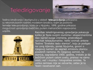 TeledirigovanjeTeslinaistraživanjaidostignuća u oblasti  teleupravljanjaprikazanasurekonstruisanimradnimmodelombrodića, kojim je postaviotemeljeteleupravljanja, kada je u Njujorku, 1898. godineprikazaomogućnostupravljanjabežičnimputemmehaničkimnapravamauopšte.Razvitak teledirigovanog upravljanja pokazuje koliko je Tesla svojim izumima i eksperimentima išao ispred svoga vremena, predviđajući razvitak teleautomatike. Veliki snimak antene Tesline "Svetske radio stanice", koju je podigao na Long Ajlendu, pored Njujorka, govori o njegovoj nameri da sagradi emisionu stanicu posebnih namena. Po njegovoj zamisli, ta stanica, sagradjena 1900. godine, trebalo je da bežičnim putem celom svetu, prenosi ne samo vesti, već i muziku i fotografske snimke. Ta velika zamisao nije se ostvarila; ostao je to Teslin neostvaren san.