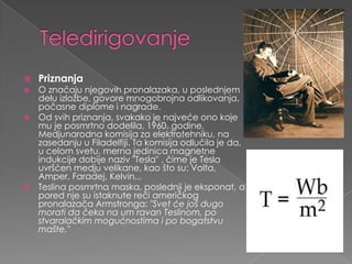 TeledirigovanjePriznanjaO značajunjegovihpronalazaka, u poslednjemdeluizložbe, govoremnogobrojnaodlikovanja, počasnediplomeinagrade.Odsvihpriznanja, svakako je najvećeonokoje mu je posmrtnododelila, 1960. godine, Medjunarodnakomisijazaelektrotehniku, nazasedanju u Filadelfiji. Ta komisijaodlučila je da, u celomsvetu, mernajedinicamagnetneindukcijedobijenaziv "Tesla" , čime je Tesla uvršćenmedjuvelikane, kaoštosu: Volta, Amper, Faradej, Kelvin...Teslinaposmrtnamaska, poslednji je eksponat, a pored njesuistaknuterečiameričkogpronalazačaArmstronga: "Svetćejošdugomoratidačekana um ravanTeslinom, postvaralačkimmogućnostimaipobogatstvumašte." 
