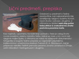 Ličnipredmeti, prepiskaOdabranisupredmetiizTeslinezaostavštine, kojinajkarakteristicnijeosvetljavajunjegovuizuzetnulicnost, nacinživotaiodnose s drugima. U vitrinamasuizloženi:sesir,stap,putnatorba,sitniceizsvakodnevnozivota-pozivnice,pozorisnekarte.Kao najdražuuspomenunarodnikrajiporodicu Tesla je celogživotacuvaoposebnovezenunarodnutorbu, kakve se nose u Lici, rucniradnjegovemajkeDjuke. U vitrinama se nalazinizodabranihdokumenataifotografijaizbogateTeslineprepiskesanajprisnijimprijateljima, književnicimaiumetnicima,MarkomTvenomR. A. Džonsonom, koji je prepevaonekolikoTeslinihprevodapesamaJovanaJovanovicaZmaja, zatimDžordžomVestingahusomidrugima.