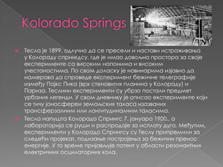 Kolorado SpringsТесла је 1899. одлучио да се пресели и настави истраживања у Колораду спрингдсу, где је имао довољно простора за своје експерименте са високим напонима и високим учестаностима. По свом доласку је новинарима изјавио да намерава да спроведе експеримент бежичне телеграфије између Пајкс Пика (врх стеновитих планина у Колораду) и Париза. Теслини експерименти су убрзо постали предмет урбаних легенди. У свом дневнику је описао експерименте који се тичу јоносфереи земаљских таласа изазваних трансферзалним или лонгитудиналним таласима.Тесла напушта Колорадо Спрингс 7. јануара 1900., а лабораторија се руши и распродаје за исплату дуга. Међутим, експерименти у Колорадо Спрингсу су Теслу припремили за следећи пројекат, подизање постројења за бежични пренос енергије. У то време пријављује патент у области резонантних електричних осцилаторних кола.