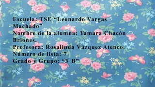 Escuela: TSE “Leonardo Vargas
Machado”
Nombre de la alumna: Tamara Chacón
Briones.
Profesora: Rosalinda Vázquez Atenco.
Número de lista: 7
Grado y Grupo: “3 B”

 