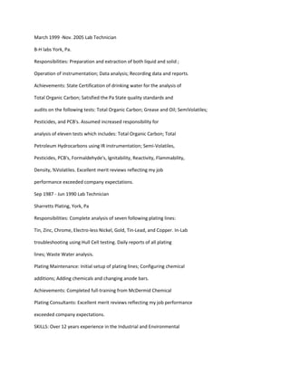 March 1999 -Nov. 2005 Lab Technician
B-H labs York, Pa.
Responsibilities: Preparation and extraction of both liquid and solid ;
Operation of instrumentation; Data analysis; Recording data and reports.
Achievements: State Certification of drinking water for the analysis of
Total Organic Carbon; Satisfied the Pa State quality standards and
audits on the following tests: Total Organic Carbon; Grease and Oil; SemiVolatiles;
Pesticides, and PCB's. Assumed increased responsibility for
analysis of eleven tests which includes: Total Organic Carbon; Total
Petroleum Hydrocarbons using IR instrumentation; Semi-Volatiles,
Pesticides, PCB's, Formaldehyde's, Ignitability, Reactivity, Flammability,
Density, %Volatiles. Excellent merit reviews reflecting my job
performance exceeded company expectations.
Sep 1987 - Jun 1990 Lab Technician
Sharretts Plating, York, Pa
Responsibilities: Complete analysis of seven following plating lines:
Tin, Zinc, Chrome, Electro-less Nickel, Gold, Tin-Lead, and Copper. In-Lab
troubleshooting using Hull Cell testing. Daily reports of all plating
lines; Waste Water analysis.
Plating Maintenance: Initial setup of plating lines; Configuring chemical
additions; Adding chemicals and changing anode bars.
Achievements: Completed full-training from McDermid Chemical
Plating Consultants: Excellent merit reviews reflecting my job performance
exceeded company expectations.
SKILLS: Over 12 years experience in the Industrial and Environmental
 