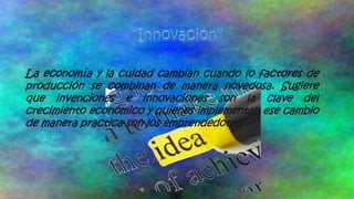 La economía y la cuidad cambian cuando lo factores de
producción se combinan de manera novedosa. Sugiere
que invenciones e innovaciones son la clave del
crecimiento económico y quienes implementan ese cambio
de manera practica son los emprendedores.

 