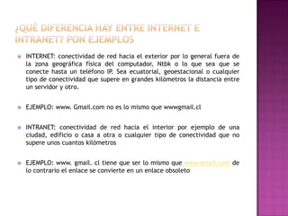 

INTERNET: conectividad de red hacia el exterior por lo general fuera de
la zona geográfica física del computador, Ntbk o lo que sea que se
conecte hasta un teléfono IP. Sea ecuatorial, geoestacional o cualquier
tipo de conectividad que supere en grandes kilómetros la distancia entre
un servidor y otro.



EJEMPLO: www. Gmail.com no es lo mismo que wwwgmail.cl



INTRANET: conectividad de red hacia el interior por ejemplo de una
ciudad, edificio o casa a otra o cualquier tipo de conectividad que no
supere unos cuantos kilómetros



EJEMPLO: www. gmail. cl tiene que ser lo mismo que www.gmail.com de
lo contrario el enlace se convierte en un enlace obsoleto

 