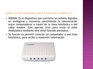 



MODEM: Es el dispositivo que convierte las señales digitales
en analógicas y viceversa, permitiendo la comunicación
entre computadoras a través de la línea telefónica o del
cable modem. Este aparato sirve para envía la señal
moduladora mediante otra señal llamada portadora.
Su función es permitir conectar un computador a una línea
telefónica, para recibir o transmitir información

 