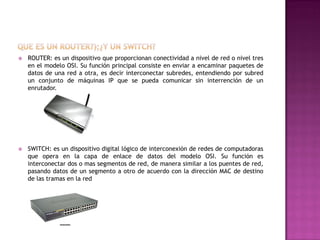 

ROUTER: es un dispositivo que proporcionan conectividad a nivel de red o nivel tres
en el modelo OSI. Su función principal consiste en enviar a encaminar paquetes de
datos de una red a otra, es decir interconectar subredes, entendiendo por subred
un conjunto de máquinas IP que se pueda comunicar sin interrención de un
enrutador.



SWITCH: es un dispositivo digital lógico de interconexión de redes de computadoras
que opera en la capa de enlace de datos del modelo OSI. Su función es
interconectar dos o mas segmentos de red, de manera similar a los puentes de red,
pasando datos de un segmento a otro de acuerdo con la dirección MAC de destino
de las tramas en la red

 