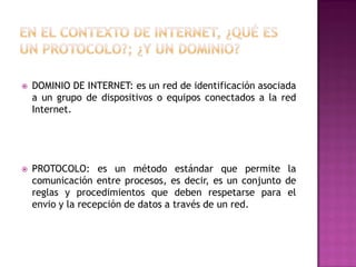 

DOMINIO DE INTERNET: es un red de identificación asociada
a un grupo de dispositivos o equipos conectados a la red
Internet.



PROTOCOLO: es un método estándar que permite la
comunicación entre procesos, es decir, es un conjunto de
reglas y procedimientos que deben respetarse para el
envio y la recepción de datos a través de un red.

 