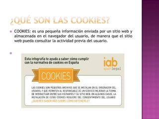 



COOKIES: es una pequeña información enviada por un sitio web y
almacenada en el navegador del usuario, de manera que el sitio
web pueda consultar la actividad previa del usuario.

 