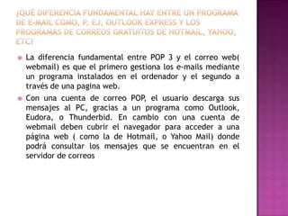 



La diferencia fundamental entre POP 3 y el correo web(
webmail) es que el primero gestiona los e-mails mediante
un programa instalados en el ordenador y el segundo a
través de una pagina web.
Con una cuenta de correo POP, el usuario descarga sus
mensajes al PC, gracias a un programa como Outlook,
Eudora, o Thunderbid. En cambio con una cuenta de
webmail deben cubrir el navegador para acceder a una
página web ( como la de Hotmail, o Yahoo Mail) donde
podrá consultar los mensajes que se encuentran en el
servidor de correos

 