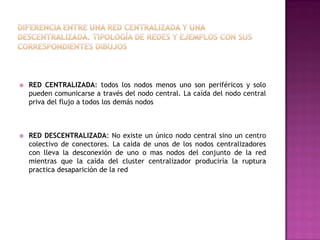 



RED CENTRALIZADA: todos los nodos menos uno son periféricos y solo
pueden comunicarse a través del nodo central. La caída del nodo central
priva del flujo a todos los demás nodos

RED DESCENTRALIZADA: No existe un único nodo central sino un centro
colectivo de conectores. La caída de unos de los nodos centralizadores
con lleva la desconexión de uno o mas nodos del conjunto de la red
mientras que la caída del cluster centralizador produciría la ruptura
practica desaparición de la red

 