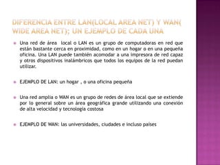 

Una red de área local o LAN es un grupo de computadoras en red que
están bastante cerca en proximidad, como en un hogar o en una pequeña
oficina. Una LAN puede también acomodar a una impresora de red capaz
y otros dispositivos inalámbricos que todos los equipos de la red puedan
utilizar.



EJEMPLO DE LAN: un hogar , o una oficina pequeña



Una red amplia o WAN es un grupo de redes de área local que se extiende
por lo general sobre un área geográfica grande utilizando una conexión
de alta velocidad y tecnología costosa



EJEMPLO DE WAN: las universidades, ciudades e incluso países

 