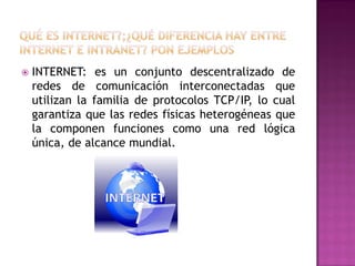 

INTERNET: es un conjunto descentralizado de
redes de comunicación interconectadas que
utilizan la familia de protocolos TCP/IP, lo cual
garantiza que las redes físicas heterogéneas que
la componen funciones como una red lógica
única, de alcance mundial.

 