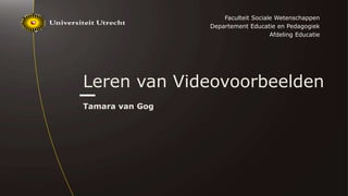 Leren van Videovoorbeelden
Tamara van Gog
Faculteit Sociale Wetenschappen
Departement Educatie en Pedagogiek
Afdeling Educatie
 