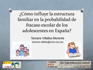 ¿Cómo influye la estructura
familiar en la probabilidad de
fracaso escolar de los
adolescentes en España?
Tamara Villalba Morente
(tamara.villalba@cchs.csic.es)
 