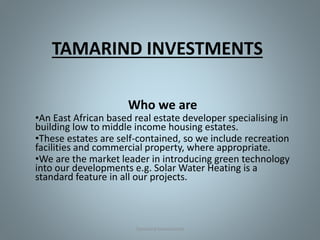 TAMARIND INVESTMENTS
Who we are
•An East African based real estate developer specialising in
building low to middle income housing estates.
•These estates are self-contained, so we include recreation
facilities and commercial property, where appropriate.
•We are the market leader in introducing green technology
into our developments e.g. Solar Water Heating is a
standard feature in all our projects.
Tamarind Investments
 