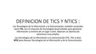 DEFINICION DE TICS Y NTICS :
Las Tecnologías de la Información y la Comunicación, también conocidas
como TIC, son el conjunto de tecnologías desarrolladas para gestionar
información y enviarla de un lugar a otro. Abarcan un abanico de
soluciones muy amplio.
Las tecnologías de la información y la comunicación (TIC, TICs o bien
NTIC para Nuevas Tecnologías de la Información y de la Comunicación.
 