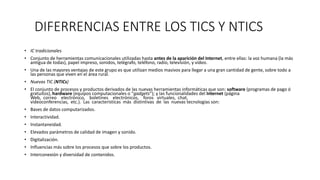 DIFERRENCIAS ENTRE LOS TICS Y NTICS
• IC tradicionales
• Conjunto de herramientas comunicacionales utilizadas hasta antes de la aparición del Internet, entre ellas: la voz humana (la más
antigua de todas), papel impreso, sonidos, telégrafo, teléfono, radio, televisión, y vídeo.
• Una de las mayores ventajas de este grupo es que utilizan medios masivos para llegar a una gran cantidad de gente, sobre todo a
las personas que viven en el área rural.
• Nuevas TIC (NTICs)
• El conjunto de procesos y productos derivados de las nuevas herramientas informáticas que son: software (programas de pago ó
gratuitos), hardware (equipos computacionales o “gadgets”); y las funcionalidades del Internet (página
Web, correo electrónico, boletines electrónicos, foros virtuales, chat,
videoconferencias, etc.). Las características más distintivas de las nuevas tecnologías son:
• Bases de datos computarizados.
• Interactividad.
• Instantaneidad.
• Elevados parámetros de calidad de imagen y sonido.
• Digitalización.
• Influencias más sobre los procesos que sobre los productos.
• Interconexión y diversidad de contenidos.
 