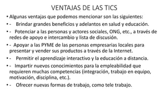 VENTAJAS DE LAS TICS
• Algunas ventajas que podemos mencionar son las siguientes:
• - Brindar grandes beneficios y adelantos en salud y educación.
• - Potenciar a las personas y actores sociales, ONG, etc., a través de
redes de apoyo e intercambio y lista de discusión.
• - Apoyar a las PYME de las personas empresarias locales para
presentar y vender sus productos a través de la Internet.
• - Permitir el aprendizaje interactivo y la educación a distancia.
• - Impartir nuevos conocimientos para la empleabilidad que
requieren muchas competencias (integración, trabajo en equipo,
motivación, disciplina, etc.).
• - Ofrecer nuevas formas de trabajo, como tele trabajo.
 