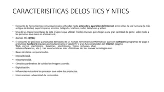 CARACTERISITICAS DELOS TICS Y NTICS
• Conjunto de herramientas comunicacionales utilizadas hasta antes de la aparición del Internet, entre ellas: la voz humana (la más
antigua de todas), papel impreso, sonidos, telégrafo, teléfono, radio, televisión, y vídeo.
• Una de las mayores ventajas de este grupo es que utilizan medios masivos para llegar a una gran cantidad de gente, sobre todo a
las personas que viven en el área rural.
• Nuevas TIC (NTICs)
• El conjunto de procesos y productos derivados de las nuevas herramientas informáticas que son: software (programas de pago ó
gratuitos), hardware (equipos computacionales o “gadgets”); y las funcionalidades del Internet (página
Web, correo electrónico, boletines electrónicos, foros virtuales, chat,
videoconferencias, etc.). Las características más distintivas de las nuevas tecnologías son:
• Bases de datos computarizados.
• Interactividad.
• Instantaneidad.
• Elevados parámetros de calidad de imagen y sonido.
• Digitalización.
• Influencias más sobre los procesos que sobre los productos.
• Interconexión y diversidad de contenidos.
 
